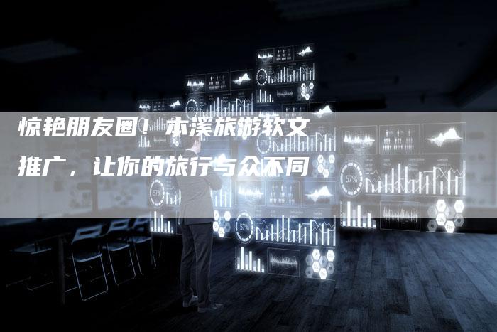 惊艳朋友圈！本溪旅游软文推广，让你的旅行与众不同