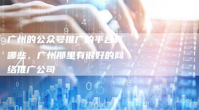 广州的公众号推广的平台有哪些，广州那里有很好的网络推广公司