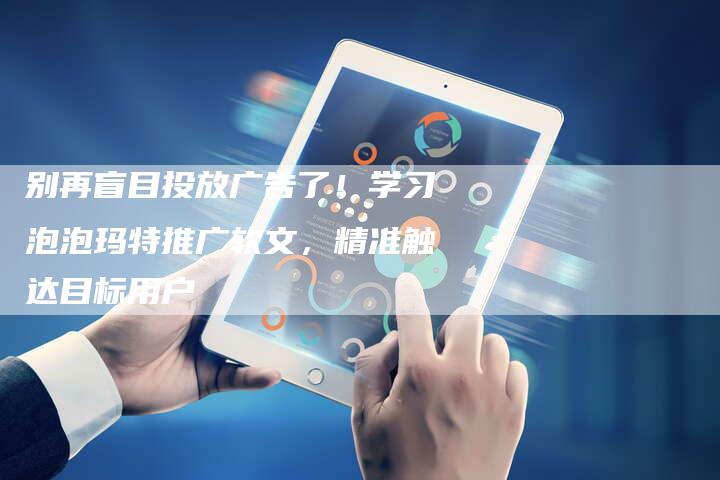 别再盲目投放广告了！学习泡泡玛特推广软文，精准触达目标用户