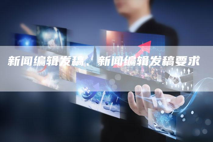 新闻编辑发稿、新闻编辑发稿要求