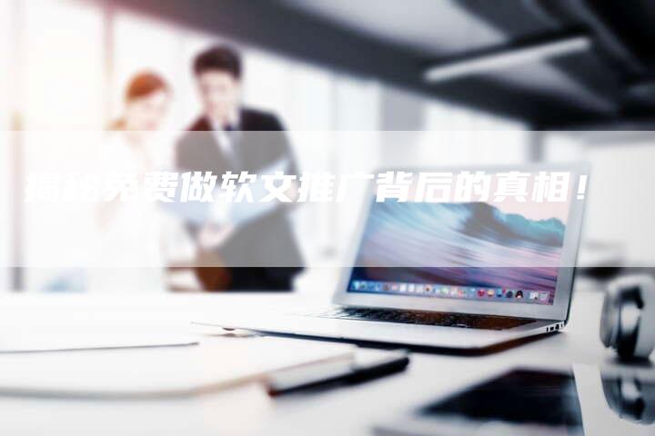 揭秘免费做软文推广背后的真相！