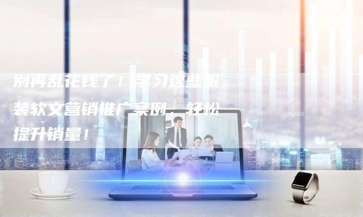别再乱花钱了！学习这些服装软文营销推广案例，轻松提升销量！