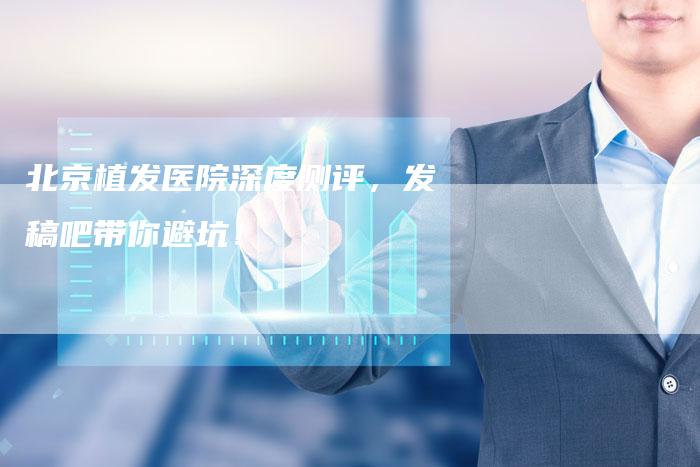 北京植发医院深度测评，发稿吧带你避坑！