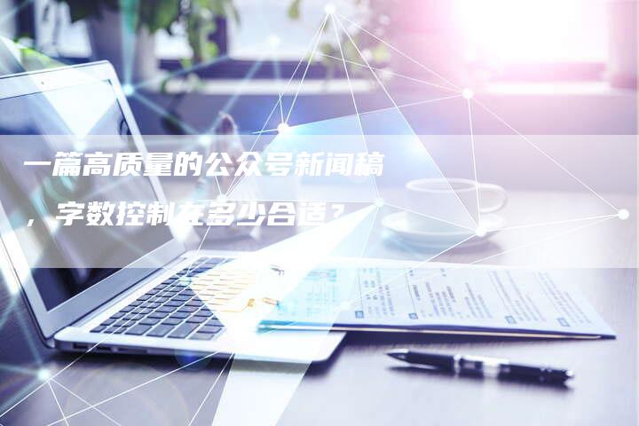 一篇高质量的公众号新闻稿，字数控制在多少合适？