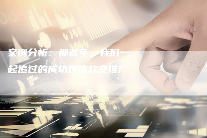 案例分析：那些年，我们一起追过的成功媒体软文推广