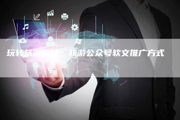 玩转旅游营销：旅游公众号软文推广方式