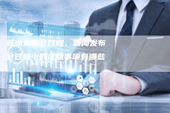 新闻发布会过程、新闻发布会过程中的注意事项有哪些