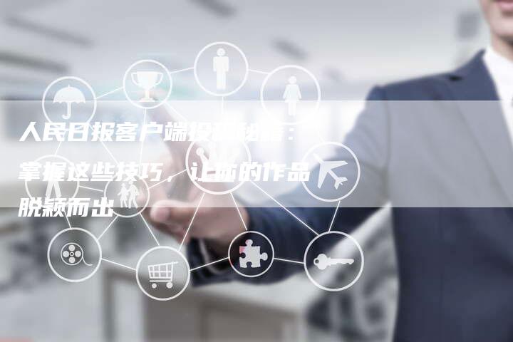 人民日报客户端投稿秘籍：掌握这些技巧，让你的作品脱颖而出