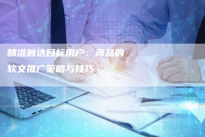 精准触达目标用户：商品的软文推广策略与技巧