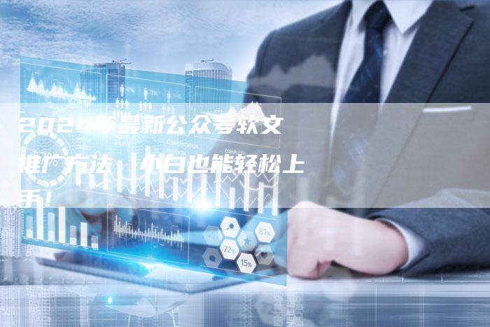 2024年最新公众号软文推广方法，小白也能轻松上手！