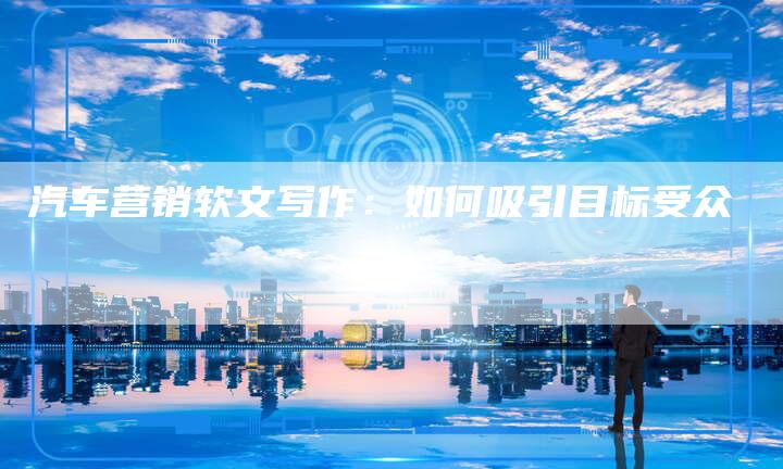 汽车营销软文写作：如何吸引目标受众