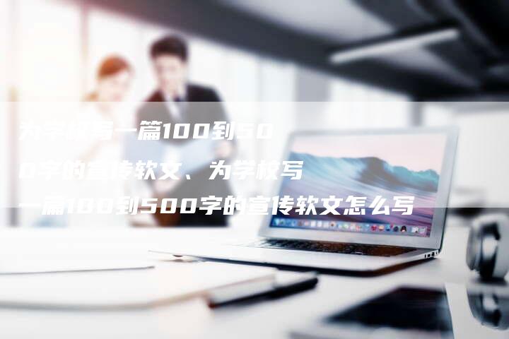 为学校写一篇100到500字的宣传软文、为学校写一篇100到500字的宣传软文怎么写