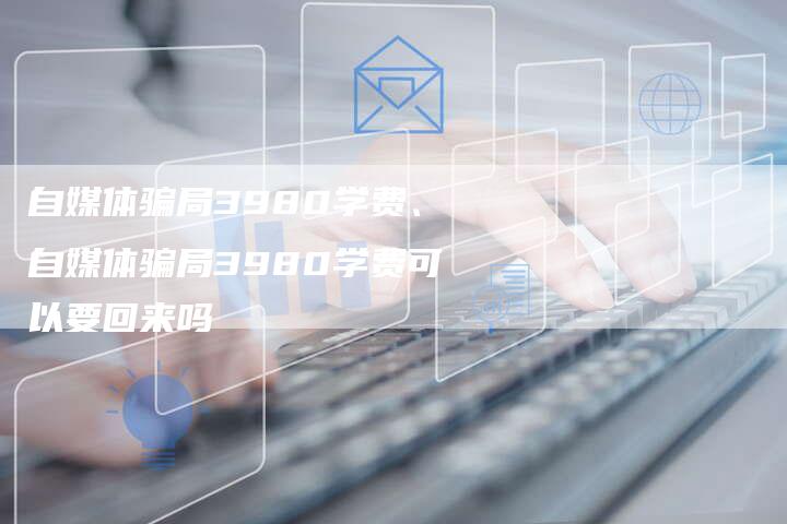 自媒体骗局3980学费、自媒体骗局3980学费可以要回来吗