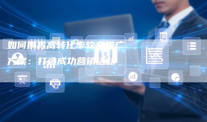 如何撰写高转化率软文推广方案:打造成功营销活动