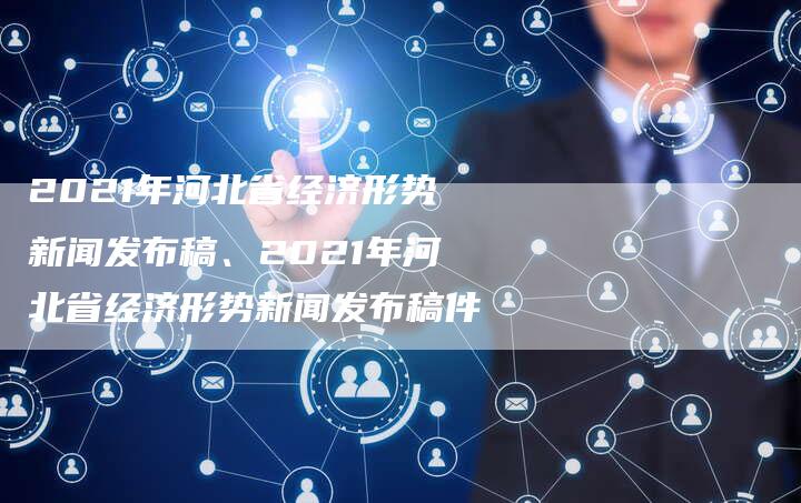 2021年河北省经济形势新闻发布稿、2021年河北省经济形势新闻发布稿件