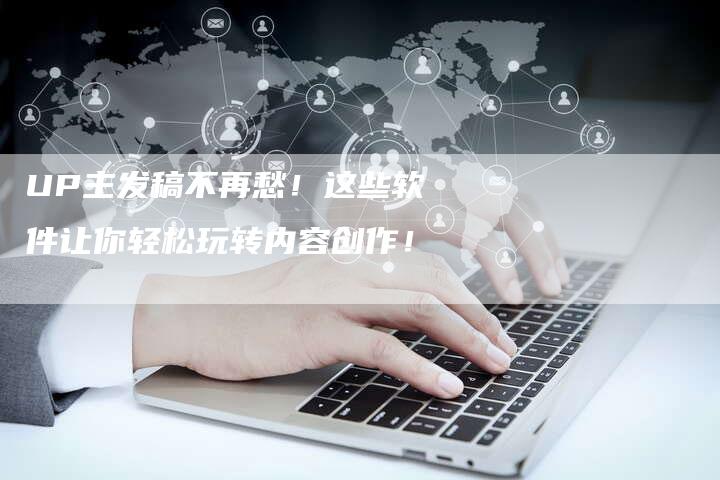 UP主发稿不再愁！这些软件让你轻松玩转内容创作！