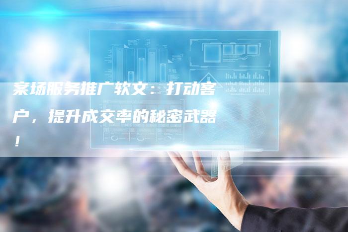 案场服务推广软文：打动客户，提升成交率的秘密武器！