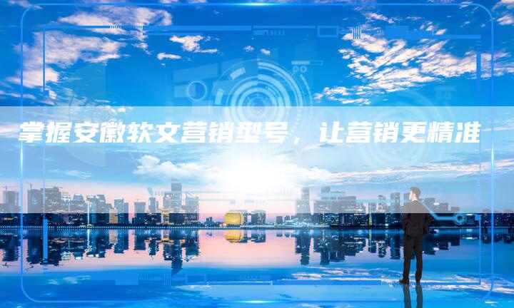 掌握安徽软文营销型号，让营销更精准