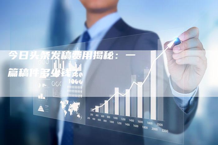 今日头条发稿费用揭秘：一篇稿件多少钱？