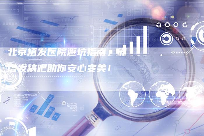 北京植发医院避坑指南，靠谱发稿吧助你安心变美！