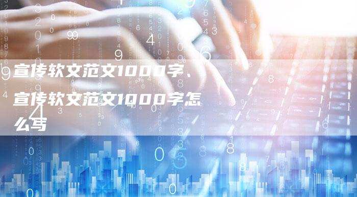 宣传软文范文1000字、宣传软文范文1000字怎么写