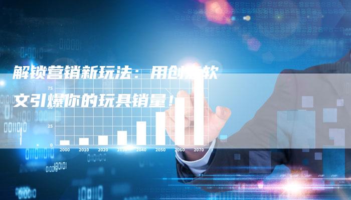 解锁营销新玩法：用创意软文引爆你的玩具销量！