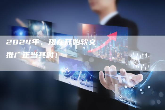 2024年，现在开始软文推广正当其时！
