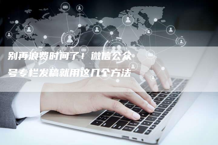 别再浪费时间了！微信公众号专栏发稿就用这几个方法