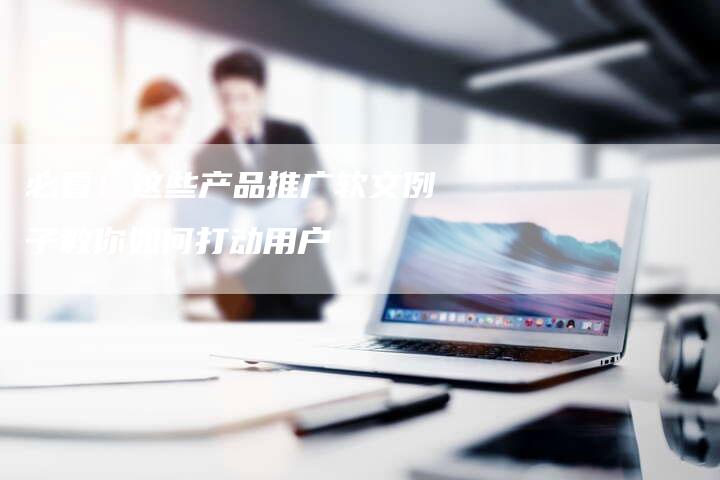 必看！这些产品推广软文例子教你如何打动用户