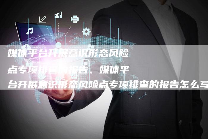 媒体平台开展意识形态风险点专项排查的报告、媒体平台开展意识形态风险点专项排查的报告怎么写