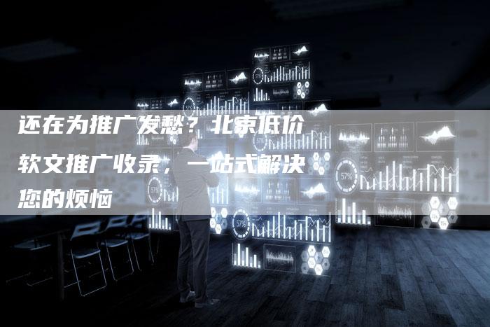 还在为推广发愁？北京低价软文推广收录，一站式解决您的烦恼