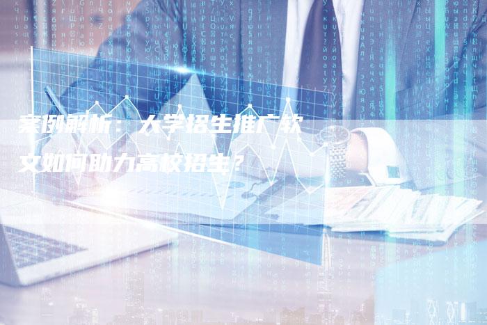 案例解析：大学招生推广软文如何助力高校招生？