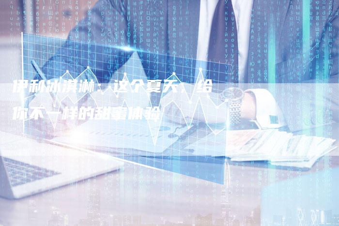 伊利冰淇淋：这个夏天，给你不一样的甜蜜体验