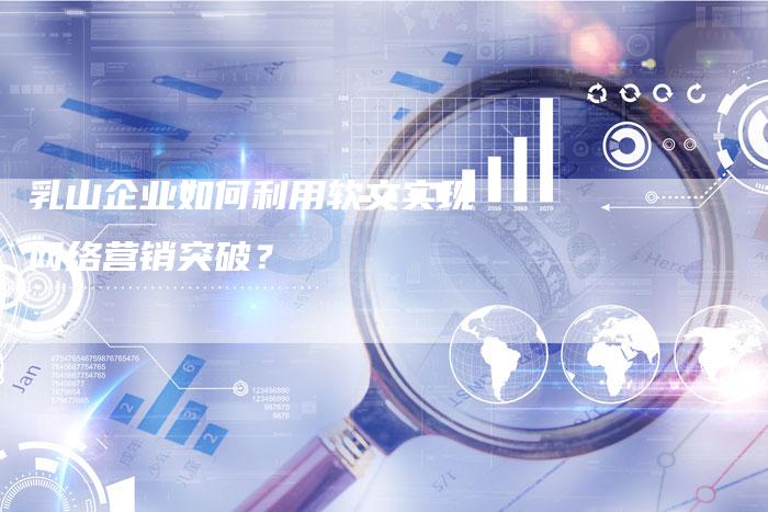 乳山企业如何利用软文实现网络营销突破？