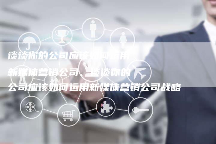 谈谈你的公司应该如何运用新媒体营销公司、谈谈你的公司应该如何运用新媒体营销公司战略