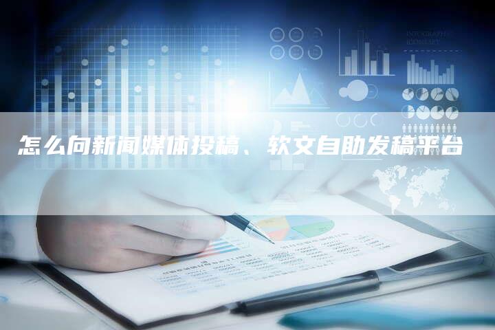 怎么向新闻媒体投稿、软文自助发稿平台