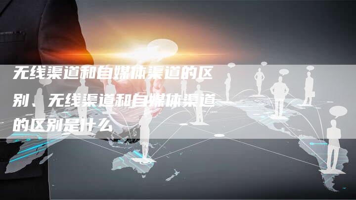 无线渠道和自媒体渠道的区别、无线渠道和自媒体渠道的区别是什么