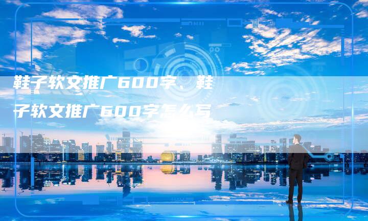 鞋子软文推广600字、鞋子软文推广600字怎么写