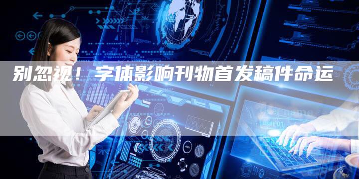 别忽视！字体影响刊物首发稿件命运
