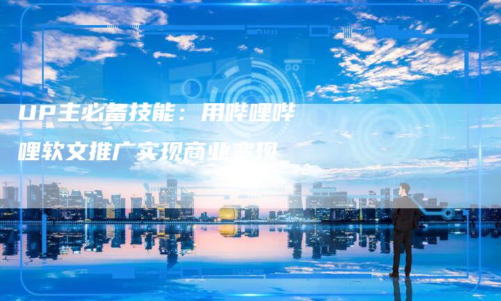 UP主必备技能：用哔哩哔哩软文推广实现商业变现