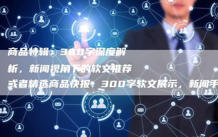 商品特辑：300字深度解析，新闻视角下的软文推荐或者精选商品快报：300字软文展示，新闻手法解读产品亮点