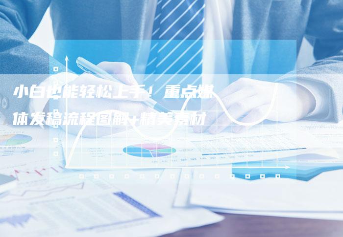 小白也能轻松上手!重点媒体发稿流程图解+精美素材