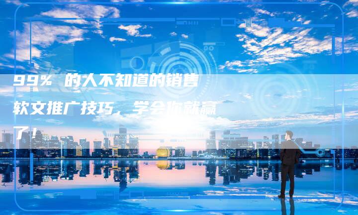 99% 的人不知道的销售软文推广技巧，学会你就赢了！