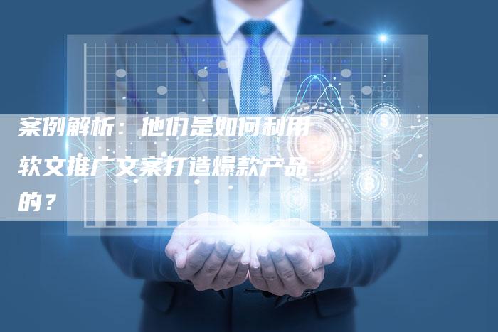 案例解析：他们是如何利用软文推广文案打造爆款产品的？