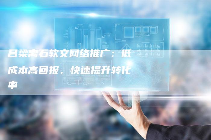 吕梁离石软文网络推广：低成本高回报，快速提升转化率