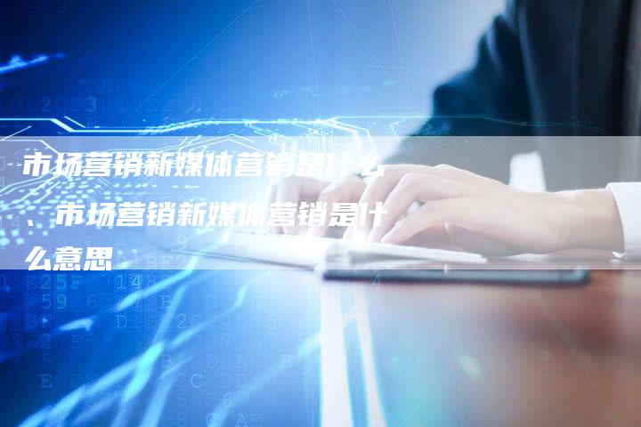 市场营销新媒体营销是什么、市场营销新媒体营销是什么意思