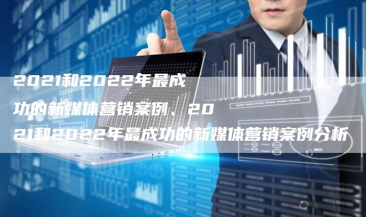 2021和2022年最成功的新媒体营销案例、2021和2022年最成功的新媒体营销案例分析