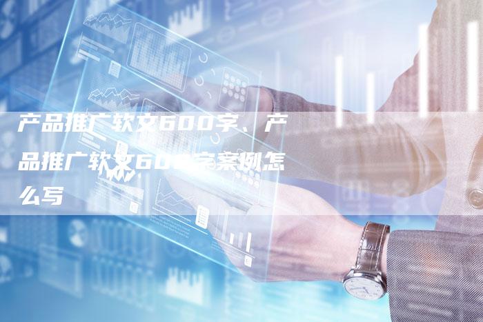 产品推广软文600字、产品推广软文600字案例怎么写