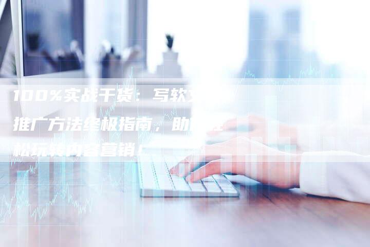 100%实战干货：写软文推广方法终极指南，助你轻松玩转内容营销！