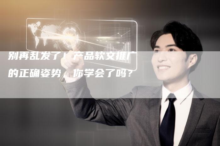 别再乱发了！产品软文推广的正确姿势，你学会了吗？